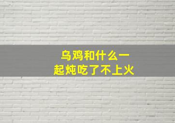 乌鸡和什么一起炖吃了不上火