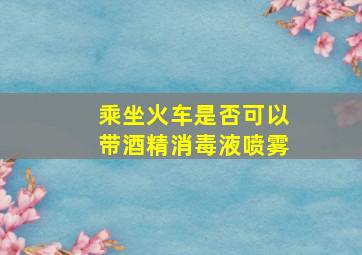 乘坐火车是否可以带酒精消毒液喷雾