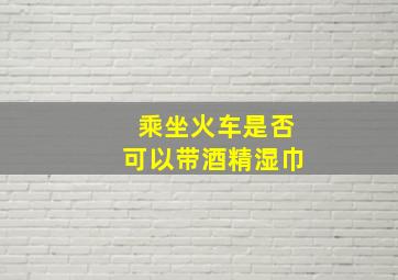 乘坐火车是否可以带酒精湿巾