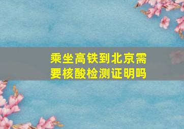 乘坐高铁到北京需要核酸检测证明吗