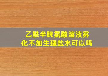 乙酰半胱氨酸溶液雾化不加生理盐水可以吗