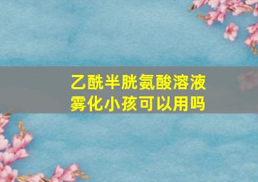 乙酰半胱氨酸溶液雾化小孩可以用吗