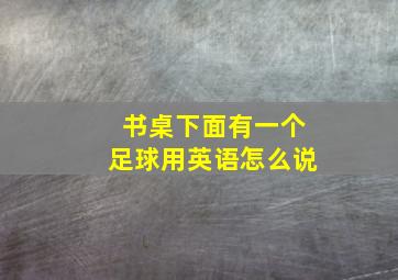 书桌下面有一个足球用英语怎么说