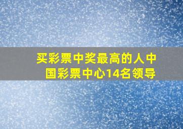 买彩票中奖最高的人中国彩票中心14名领导