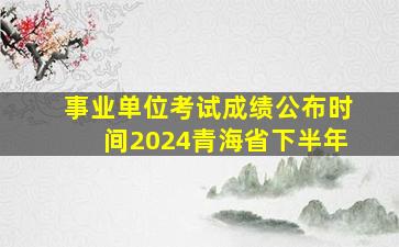 事业单位考试成绩公布时间2024青海省下半年