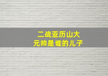 二战亚历山大元帅是谁的儿子