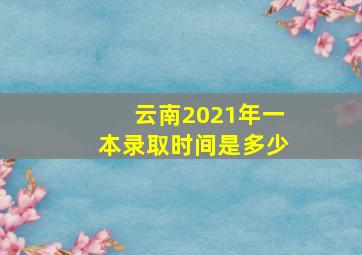 云南2021年一本录取时间是多少