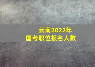 云南2022年国考职位报名人数