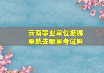 云南事业单位报哪里就去哪里考试吗