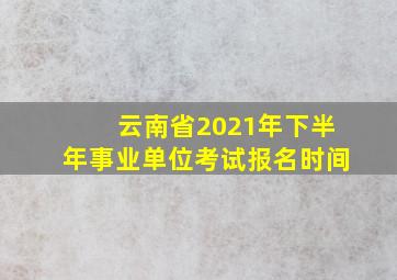 云南省2021年下半年事业单位考试报名时间