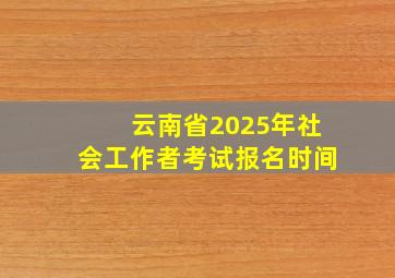 云南省2025年社会工作者考试报名时间