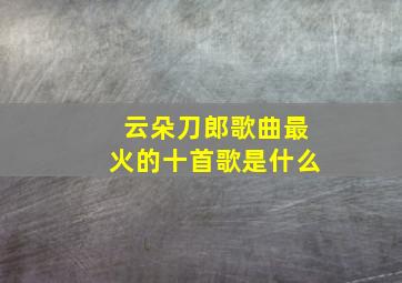 云朵刀郎歌曲最火的十首歌是什么