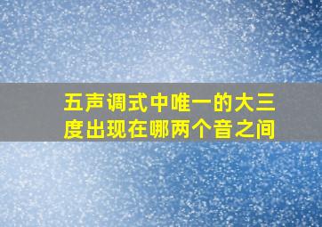 五声调式中唯一的大三度出现在哪两个音之间