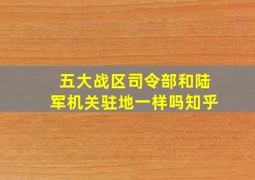 五大战区司令部和陆军机关驻地一样吗知乎