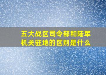 五大战区司令部和陆军机关驻地的区别是什么