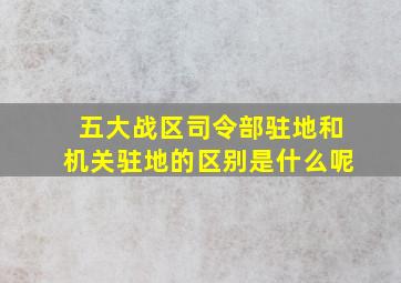 五大战区司令部驻地和机关驻地的区别是什么呢