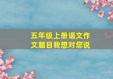 五年级上册语文作文题目我想对您说