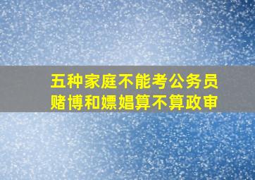 五种家庭不能考公务员赌博和嫖娼算不算政审