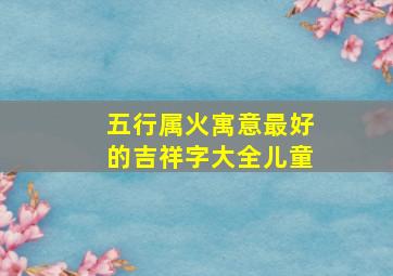 五行属火寓意最好的吉祥字大全儿童