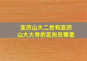 亚历山大二世和亚历山大大帝的区别在哪里