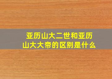 亚历山大二世和亚历山大大帝的区别是什么