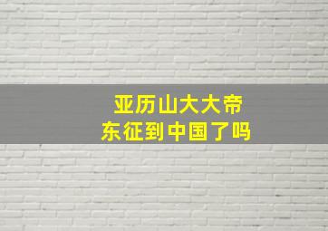 亚历山大大帝东征到中国了吗