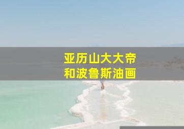 亚历山大大帝和波鲁斯油画