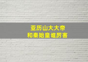 亚历山大大帝和秦始皇谁厉害