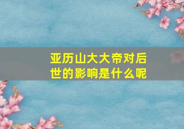 亚历山大大帝对后世的影响是什么呢