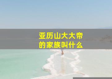 亚历山大大帝的家族叫什么