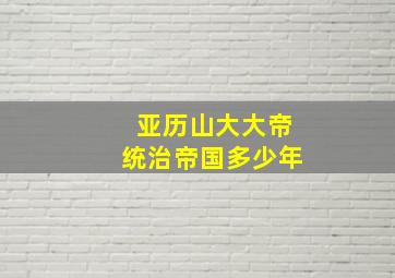 亚历山大大帝统治帝国多少年