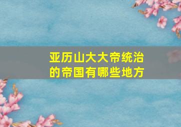 亚历山大大帝统治的帝国有哪些地方