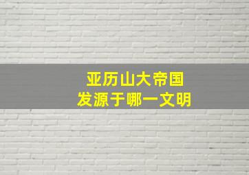 亚历山大帝国发源于哪一文明