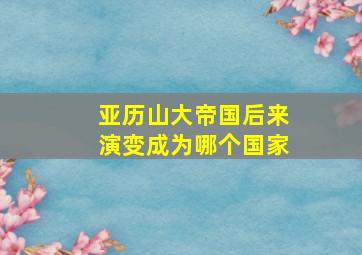 亚历山大帝国后来演变成为哪个国家