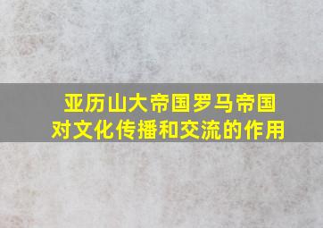 亚历山大帝国罗马帝国对文化传播和交流的作用