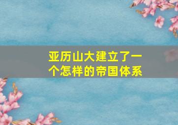 亚历山大建立了一个怎样的帝国体系