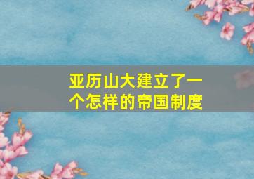 亚历山大建立了一个怎样的帝国制度