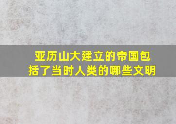 亚历山大建立的帝国包括了当时人类的哪些文明