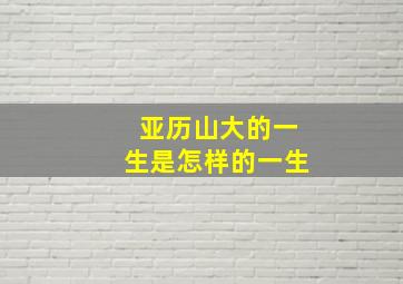 亚历山大的一生是怎样的一生