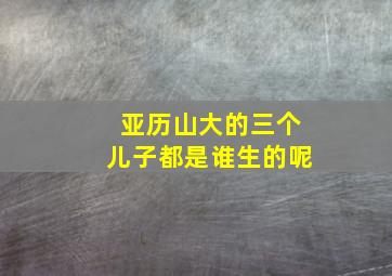 亚历山大的三个儿子都是谁生的呢