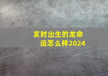 亥时出生的龙命运怎么样2024