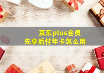 京东plus会员先享后付年卡怎么用