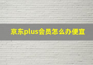 京东plus会员怎么办便宜