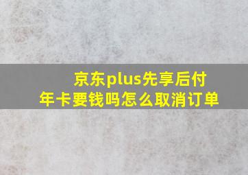 京东plus先享后付年卡要钱吗怎么取消订单