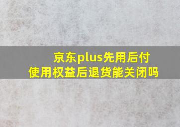 京东plus先用后付使用权益后退货能关闭吗