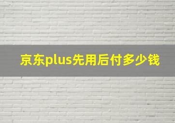 京东plus先用后付多少钱