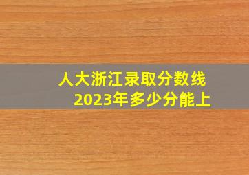 人大浙江录取分数线2023年多少分能上