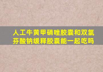 人工牛黄甲硝唑胶囊和双氯芬酸钠缓释胶囊能一起吃吗