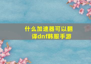 什么加速器可以翻译dnf韩服手游