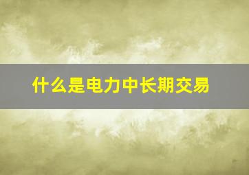 什么是电力中长期交易